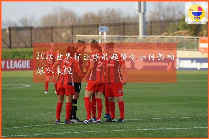 2026世界杯让球的趋势会如何影响球队表现