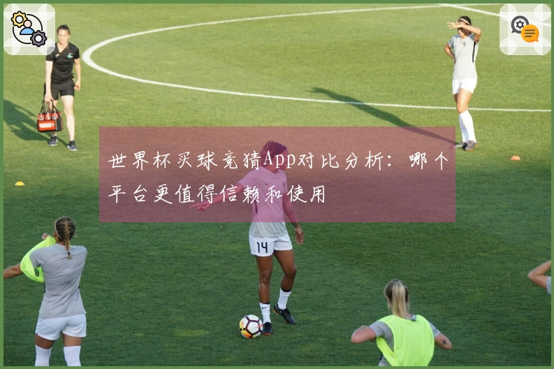 世界杯买球竞猜App对比分析：哪个平台更值得信赖和使用