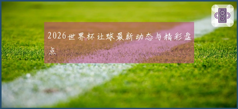 2026世界杯让球最新动态与精彩盘点