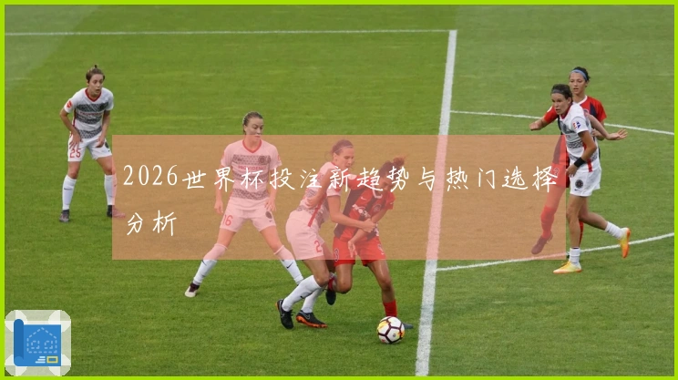 2026世界杯投注新趋势与热门选择分析