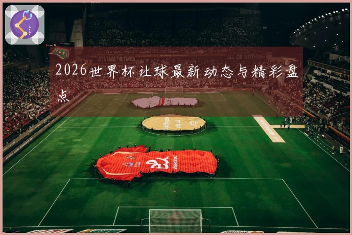 2026世界杯让球最新动态与精彩盘点