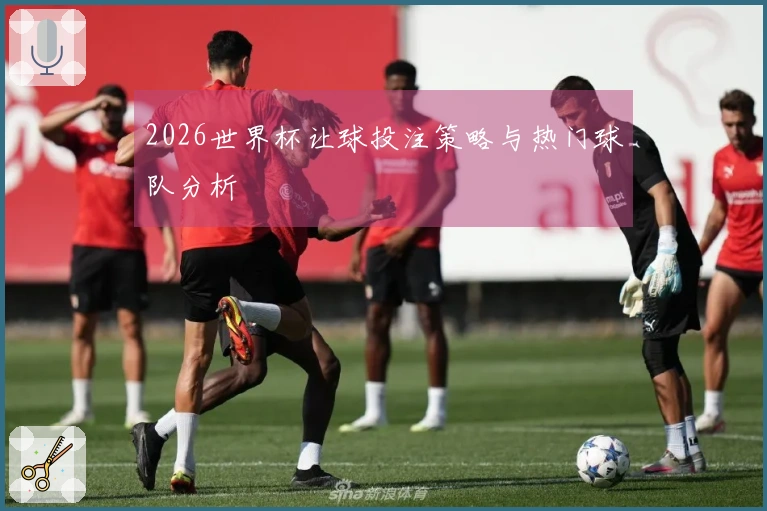 2026世界杯让球投注策略与热门球队分析